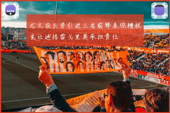 尤文花巨资引进三名前锋表现糟糕竟让迪格雷戈里奥承担责任