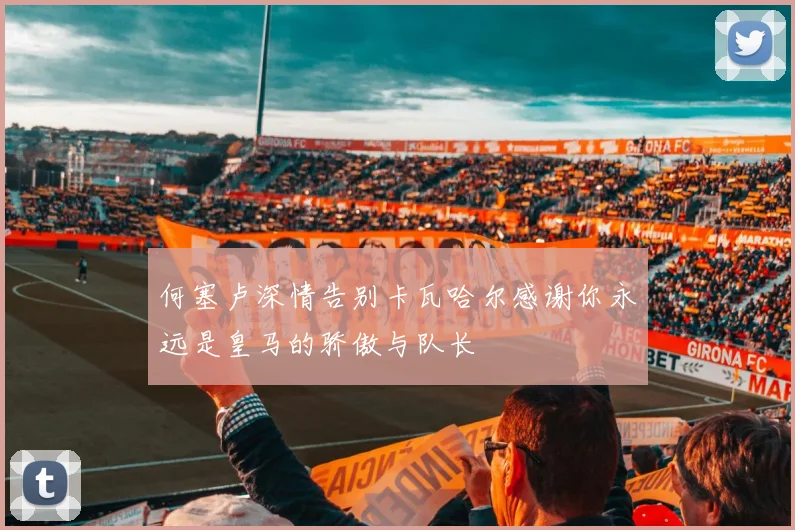 何塞卢深情告别卡瓦哈尔感谢你永远是皇马的骄傲与队长