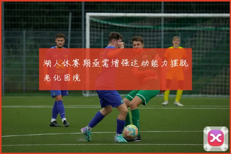 湖人休赛期亟需增强运动能力摆脱老化困境