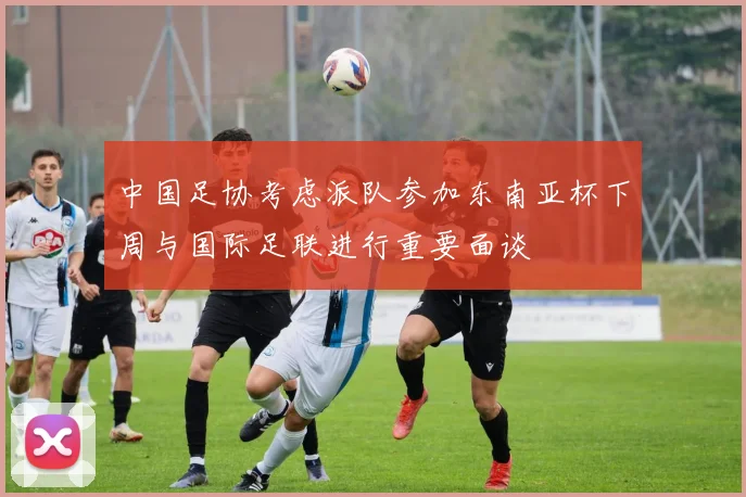 中国足协考虑派队参加东南亚杯下周与国际足联进行重要面谈