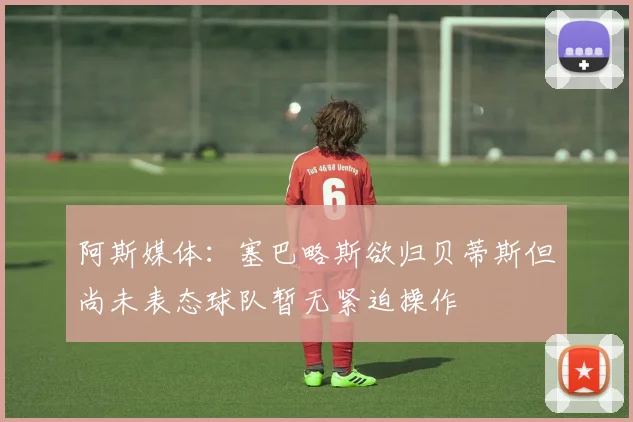 阿斯媒体：塞巴略斯欲归贝蒂斯但尚未表态球队暂无紧迫操作