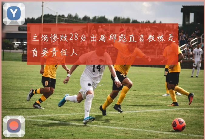 主场惨败28分出局邱彪直言教练是首要责任人
