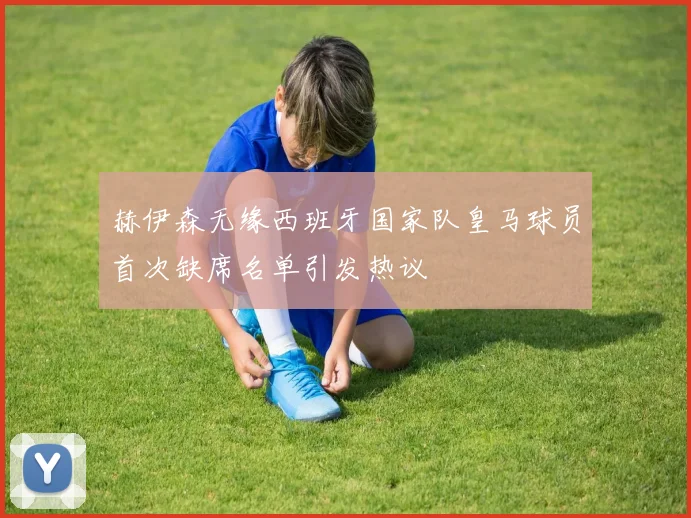 赫伊森无缘西班牙国家队皇马球员首次缺席名单引发热议