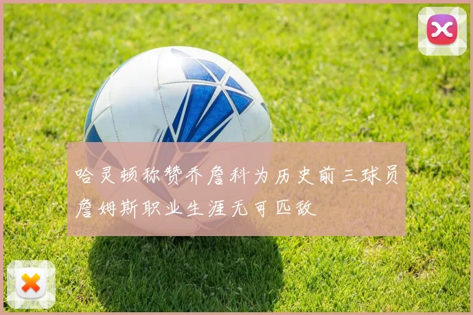 哈灵顿称赞乔詹科为历史前三球员詹姆斯职业生涯无可匹敌