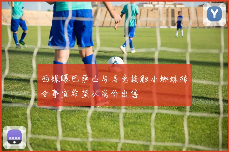 西媒曝巴萨已与马竞接触小蜘蛛转会事宜希望以高价出售