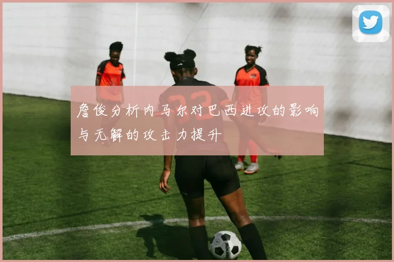 詹俊分析内马尔对巴西进攻的影响与无解的攻击力提升