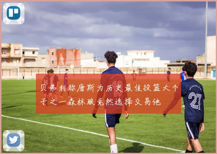 贝弗利称唐斯为历史最佳投篮大个子之一森林狼竟然选择交易他