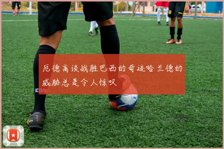 厄德高谈战胜巴西的奇迹哈兰德的威胁总是令人惊叹