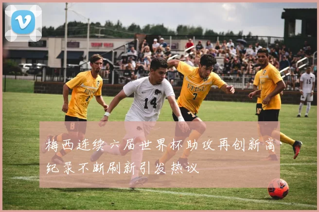 梅西连续六届世界杯助攻再创新高纪录不断刷新引发热议