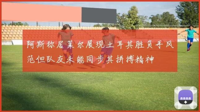 阿斯称居莱尔展现土耳其胜负手风范但队友未能同步其拼搏精神