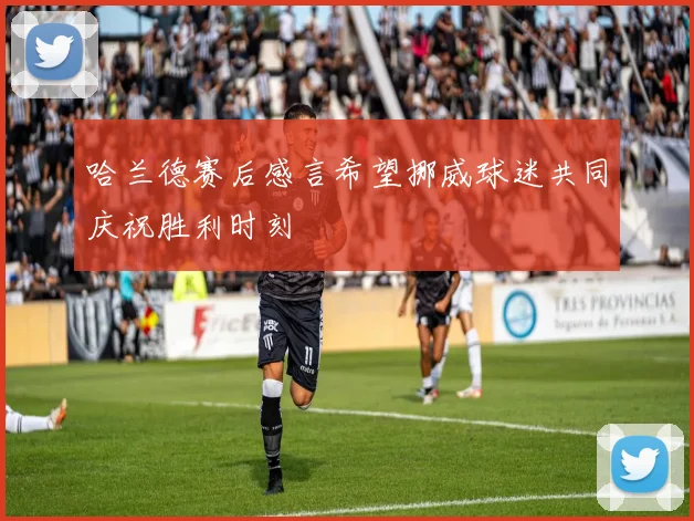 哈兰德赛后感言希望挪威球迷共同庆祝胜利时刻
