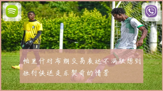 帕里什对布朗交易表达不满联想到独行侠送走东契奇的情景