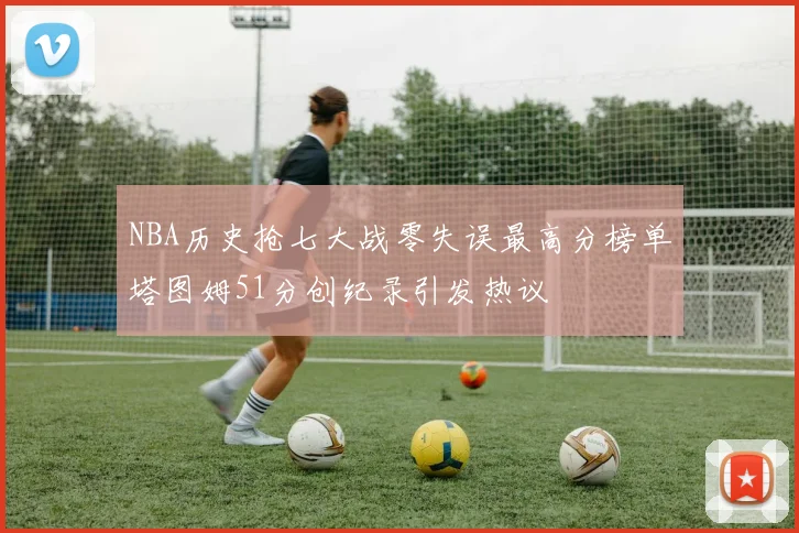 NBA历史抢七大战零失误最高分榜单塔图姆51分创纪录引发热议