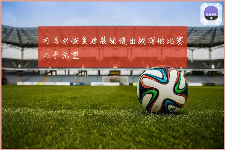 内马尔恢复进展缓慢出战海地比赛几乎无望