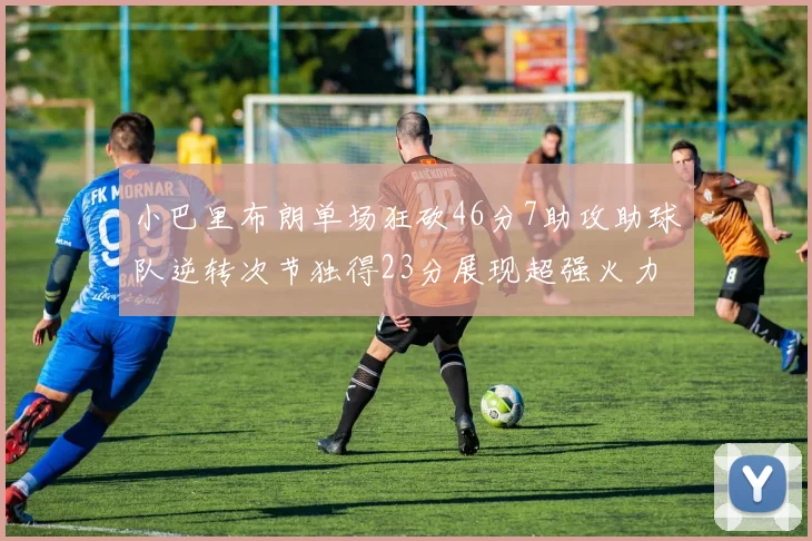 小巴里布朗单场狂砍46分7助攻助球队逆转次节独得23分展现超强火力