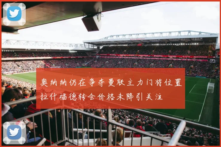 奥纳纳仍在争夺曼联主力门将位置拉什福德转会价格未降引关注