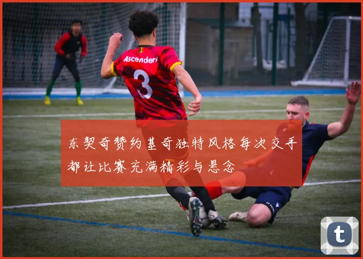 东契奇赞约基奇独特风格每次交手都让比赛充满精彩与悬念