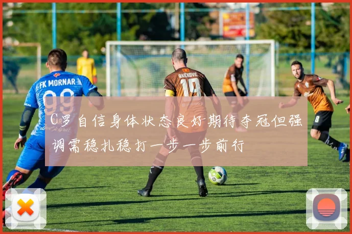 C罗自信身体状态良好期待夺冠但强调需稳扎稳打一步一步前行